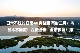 日常不过的日常48完整版 再封三月？乌鲁木齐回应！合肥通告：全市恢复！郑州再部署：放中管、动中清！广州海珠：这三天，市民日常需求这么做→