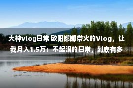 大神vlog日常 欧阳娜娜带火的Vlog，让我月入1.5万：不起眼的日常，到底有多值钱？