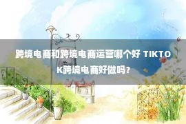 跨境电商和跨境电商运营哪个好 TIKTOK跨境电商好做吗？