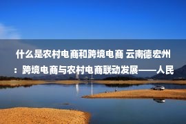 什么是农村电商和跨境电商 云南德宏州：跨境电商与农村电商联动发展——人民政协网