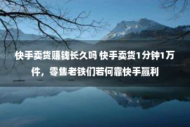 快手卖货赚钱长久吗 快手卖货1分钟1万件，零售老铁们若何靠快手赢利