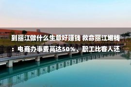 到丽江做什么生意好赚钱 救命丽江堆栈：电商办事费高达50%、职工比客人还多