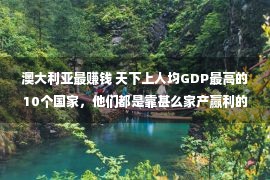 澳大利亚最赚钱 天下上人均GDP最高的10个国家，他们都是靠甚么家产赢利的