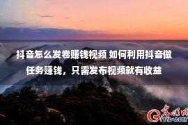 抖音怎么发卷赚钱视频 如何利用抖音做任务赚钱，只需发布视频就有收益