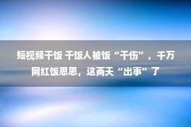 短视频干饭 干饭人被饭“干伤”，千万网红饭思思，这两天“出事”了