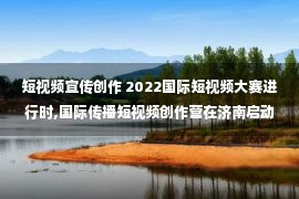 短视频宣传创作 2022国际短视频大赛进行时,国际传播短视频创作营在济南启动