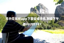 币升交易所app下载安卓手机 财经下午茶20221107