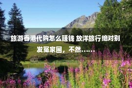 旅游香港代购怎么赚钱 放洋旅行绝对别发冤家圈，不然……