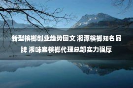 新型槟榔创业趋势图文 湘潭槟榔知名品牌 湘味客槟榔代理总部实力强厚