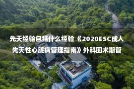 先天经验包括什么经验 《2020ESC成人先天性心脏病管理指南》外科围术期管理策略