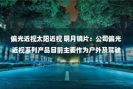 偏光近视太阳近视 明月镜片：公司偏光近视系列产品目前主要作为户外及驾驶用的近视太阳镜 也可应用于AR产品