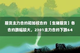 期货主力合约和加权合约 【生猪期货】各合约跌幅较大，2301主力合约下跌640点