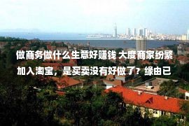 做商务做什么生意好赚钱 大度商家纷繁加入淘宝，是买卖没有好做了？缘由已被确认，望周知！