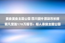 美食美食主题公园 四川阆中原副市长鲜明凡受贿170万细节：帮人承揽主题公园、美食城，行贿人帮其儿子成都租房，认罪认罚后从轻处罚