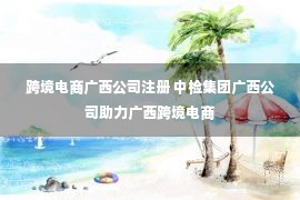 跨境电商广西公司注册 中检集团广西公司助力广西跨境电商