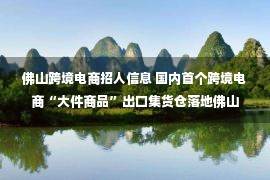 佛山跨境电商招人信息 国内首个跨境电商“大件商品”出口集货仓落地佛山