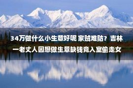 34万做什么小生意好呢 家贼难防？吉林一老丈人因想做生意缺钱竟入室偷走女婿90多万现金