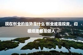 现在创业的趋势是什么 创业或是投资，归根结底都是做人