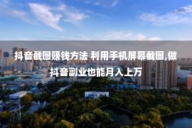 抖音截图赚钱方法 利用手机屏幕截图,做抖音副业也能月入上万