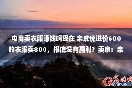 电商卖衣服赚钱吗现在 亲戚说进价600的衣服卖800，根底没有赢利？卖家：亲戚弗成能说瞎话