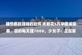 睡觉都能赚钱的软件 夫君花5万学做淘宝客，目的每天赚7000，少女子：正在家睡眠就能赢利