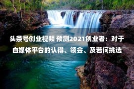 头条号创业视频 预测2021创业者：对于自媒体平台的认得、领会、及若何挑选