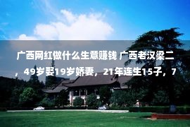 广西网红做什么生意赚钱 广西老汉梁二，49岁娶19岁娇妻，21年连生15子，72岁直播做网红