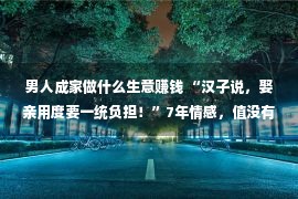 男人成家做什么生意赚钱 “汉子说，娶亲用度要一统负担！”7年情感，值没有值得这样做！