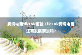 跨境电商tiktok前景 TikTok跨境电商还有发展前景吗？