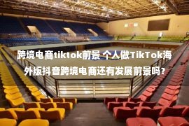 跨境电商tiktok前景 个人做TikTok海外版抖音跨境电商还有发展前景吗？