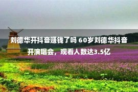 刘德华开抖音赚钱了吗 60岁刘德华抖音开演唱会，观看人数达3.5亿