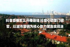 抖音首播怎么开播赚钱 抖音心动厦门收官，以城市营销为核心助力鹭岛实现消费新增长