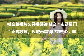 抖音首播怎么开播赚钱 抖音“心动厦门”正式收官，以城市营销IP为核心，助力鹭岛实现消费新增长