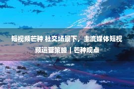 短视频芒种 社交场景下，主流媒体短视频运营策略｜芒种观点