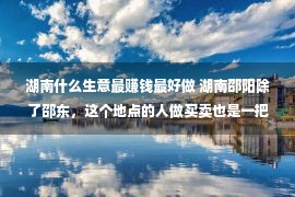 湖南什么生意最赚钱最好做 湖南邵阳除了邵东，这个地点的人做买卖也是一把内行