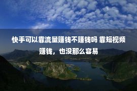 快手可以靠流量赚钱不赚钱吗 靠短视频赚钱，也没那么容易