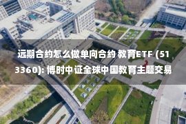 远期合约怎么做单向合约 教育ETF (513360): 博时中证全球中国教育主题交易型开放式指数证券投资基金(QDII)更新招募说明书