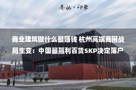 商业建筑做什么最赚钱 杭州高端商圈战局生变：中国最赢利百货SKP决定落户