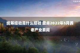 统筹经验是什么经验 盘点2022年5月养老产业要闻