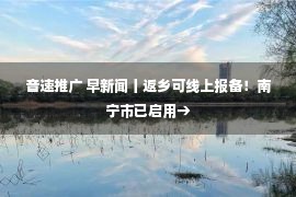 音速推广 早新闻丨返乡可线上报备！南宁市已启用→