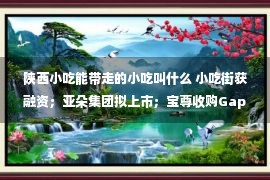 陕西小吃能带走的小吃叫什么 小吃街获融资；亚朵集团拟上市；宝尊收购Gap大中华区业务