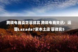 跨境电商卖货菲律宾 跨境电商资讯：运营Lazada7家本土店 菲律宾5