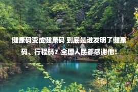 健康码变成健康码 到底是谁发明了健康码、行程码？全国人民都感谢他！