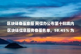 区块链备案客服 网信办公布第十批境内区块链信息服务备案名单，58.45％ 为数字藏品项目