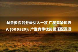 基金多久会开盘买入一次 广发竞争优势A (000529): 广发竞争优势灵活配置混合型证券投资基金(广发竞争优势混合A)基金产品资料概要更新