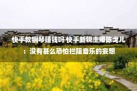 快手教钢琴赚钱吗 快手新锐主播陈戈儿：没有甚么恐怕拦阻音乐的妄想