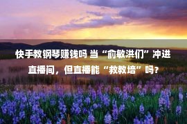 快手教钢琴赚钱吗 当“俞敏洪们”冲进直播间，但直播能“救教培”吗？